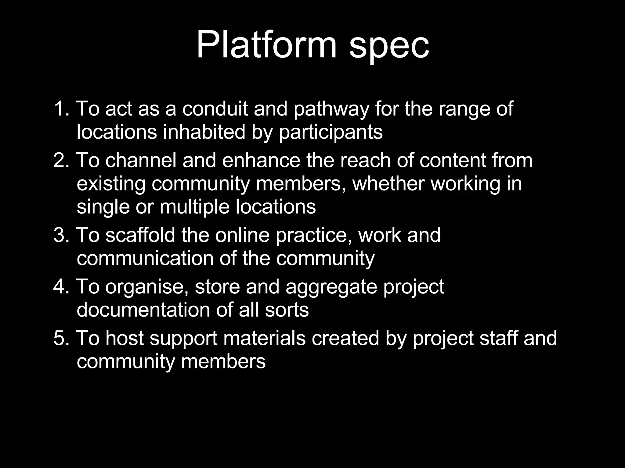 1. To act as a conduit and pathway for the range of locations inhabited by participants 2. To channel and enhance the reach of content from existing community members, whether working in single or multiple locations 3. To scaffold the online practice, work and communication of the community 4. To organise, store and aggregate project documentation of all sorts 5. To host support materials created by project staff and community members Platform spec 