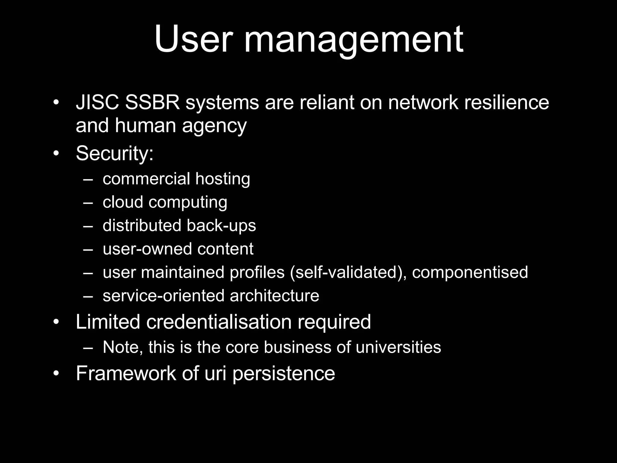 User management JISC SSBR systems are reliant on network resilience and human agency Security: commercial hosting cloud computing distributed back-ups user-owned content user maintained profiles (self-validated), componentised service-oriented architecture Limited credentialisation required Note, this is the core business of universities Framework of uri persistence 
