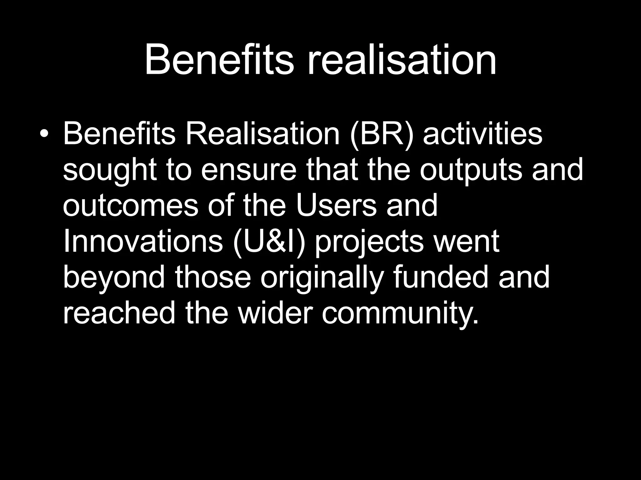 Benefits realisation Benefits Realisation (BR) activities sought to ensure that the outputs and outcomes of the Users and Innovations (U&I) projects went beyond those originally funded and reached the wider community.  