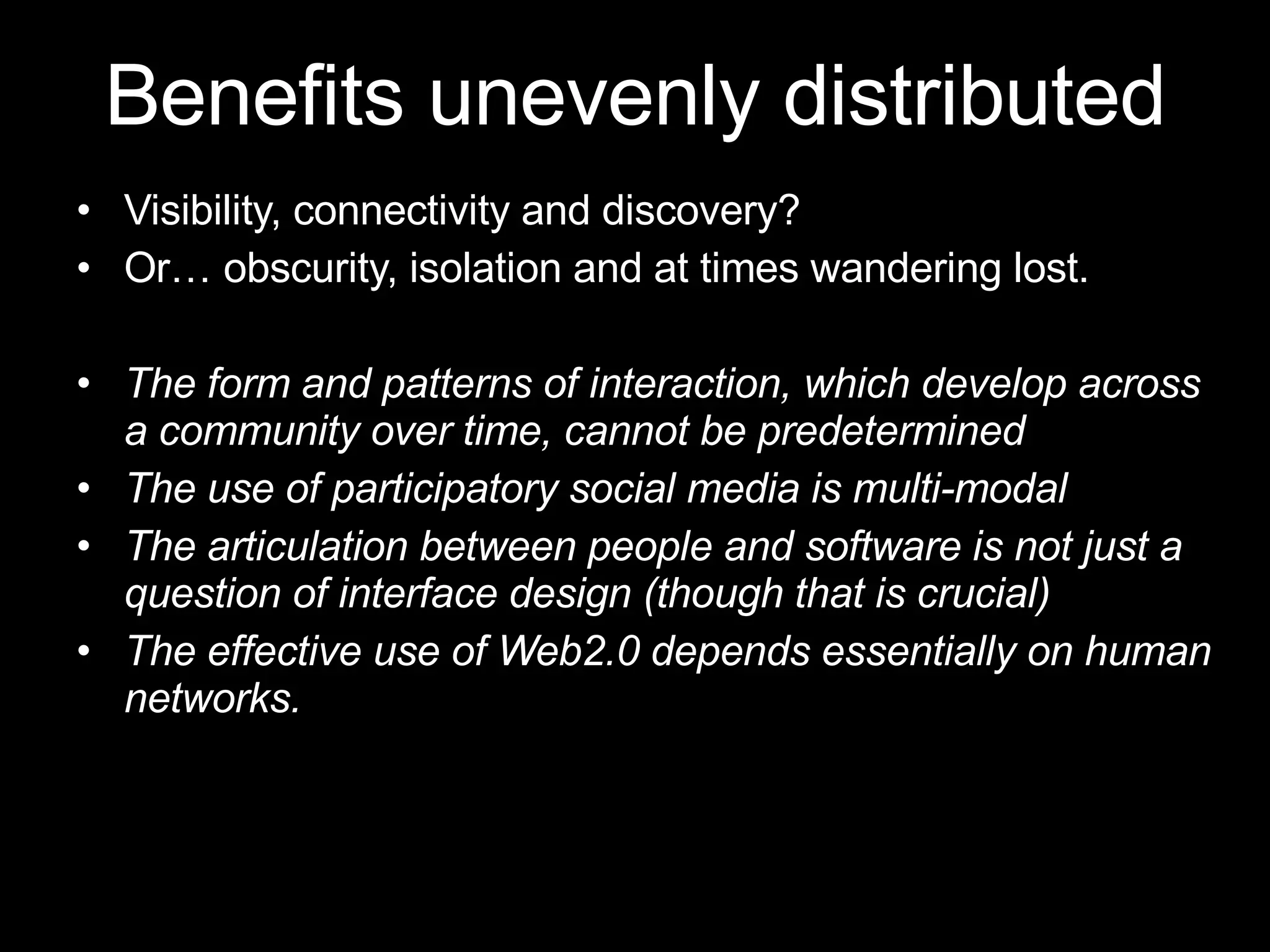 Visibility, connectivity and discovery?  Or …  obscurity, isolation and at times wandering lost. The form and patterns of interaction, which develop across a community over time, cannot be predetermined The use of participatory social media is multi-modal  The articulation between people and software is not just a question of interface design (though that is crucial) The effective use of Web2.0 depends essentially on human networks.  Benefits unevenly distributed 