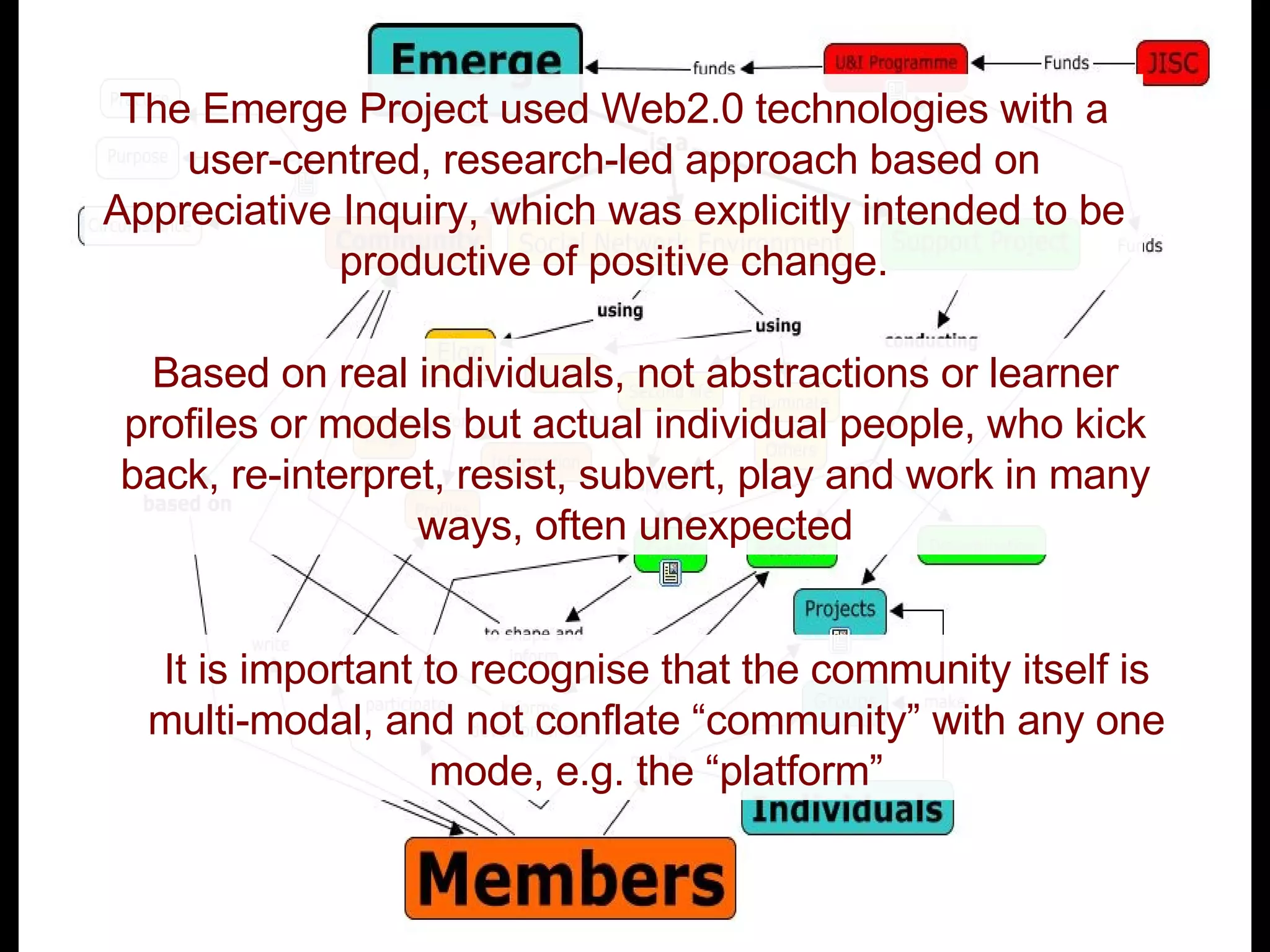 The Emerge Project used Web2.0 technologies with a user-centred, research-led approach based on Appreciative Inquiry, which was explicitly intended to be productive of positive change. Based on real individuals, not abstractions or learner profiles or models but actual individual people, who kick back, re-interpret, resist, subvert, play and work in many ways, often unexpected It is important to recognise that the community itself is multi-modal, and not conflate “community” with any one mode, e.g. the “platform” 