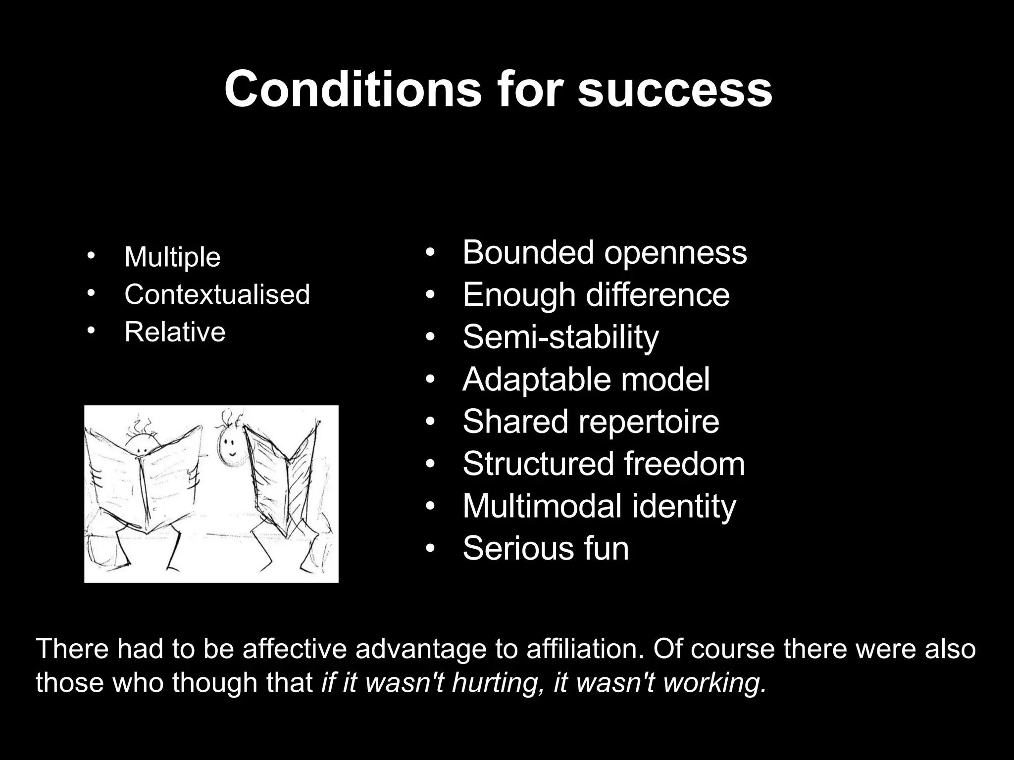Conditions for success Bounded openness Enough difference Semi-stability Adaptable model Shared repertoire  Structured freedom Multimodal identity Serious fun Multiple Contextualised Relative There had to be affective advantage to affiliation. Of course there were also those who though that  if it wasn't hurting, it wasn't working. 