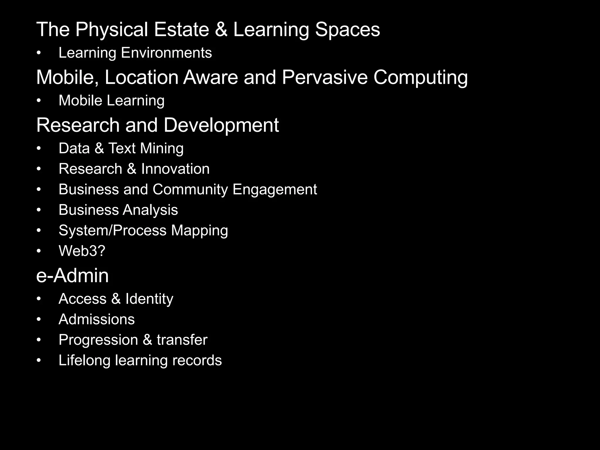 The Physical Estate & Learning Spaces Learning Environments Mobile, Location Aware and Pervasive Computing Mobile Learning  Research and Development Data & Text Mining Research & Innovation Business and Community Engagement Business Analysis System/Process Mapping Web3? e-Admin Access & Identity Admissions Progression & transfer Lifelong learning records 