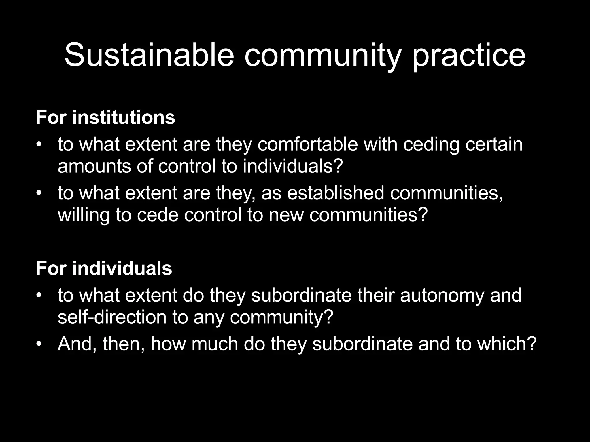 Sustainable community practice For institutions to what extent are they comfortable with ceding certain amounts of control to individuals?  to what extent are they, as established communities, willing to cede control to new communities?  For individuals to what extent do they subordinate their autonomy and self-direction to any community?  And, then, how much do they subordinate and to which?  