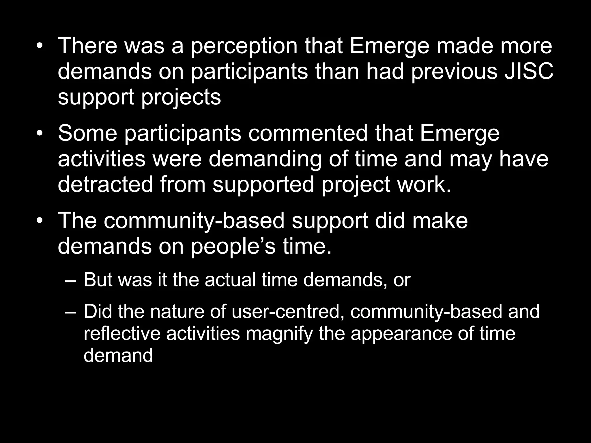 There was a perception that Emerge made more demands on participants than had previous JISC support projects Some participants commented that Emerge activities were demanding of time and may have detracted from supported project work.  The community-based support did make demands on people’s time.  But was it the actual time demands, or Did the nature of user-centred, community-based and reflective activities magnify the appearance of time demand 