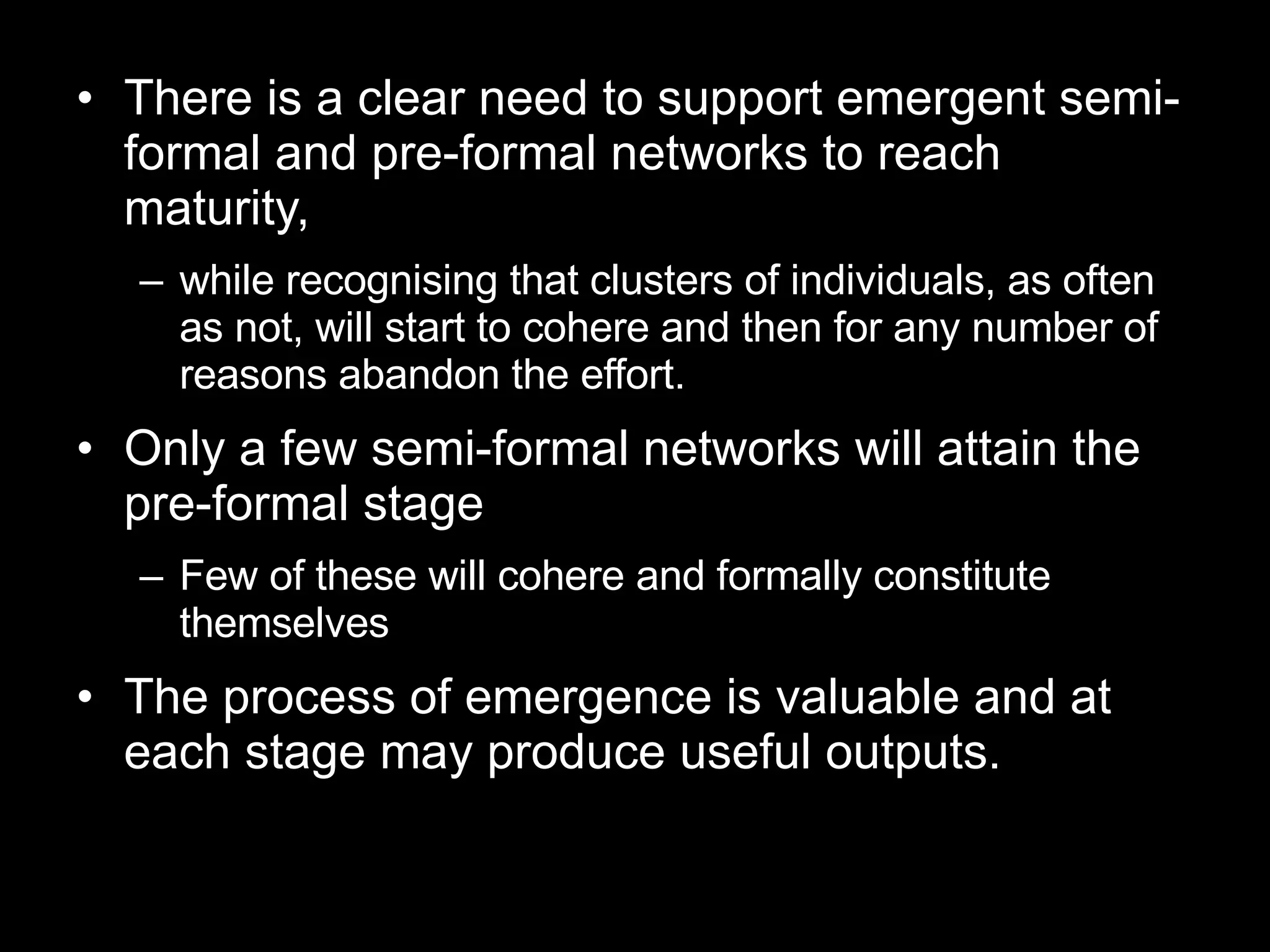 There is a clear need to support emergent semi-formal and pre-formal networks to reach maturity, while recognising that clusters of individuals, as often as not, will start to cohere and then for any number of reasons abandon the effort.  Only a few semi-formal networks will attain the pre-formal stage Few of these will cohere and formally constitute themselves The process of emergence is valuable and at each stage may produce useful outputs. 