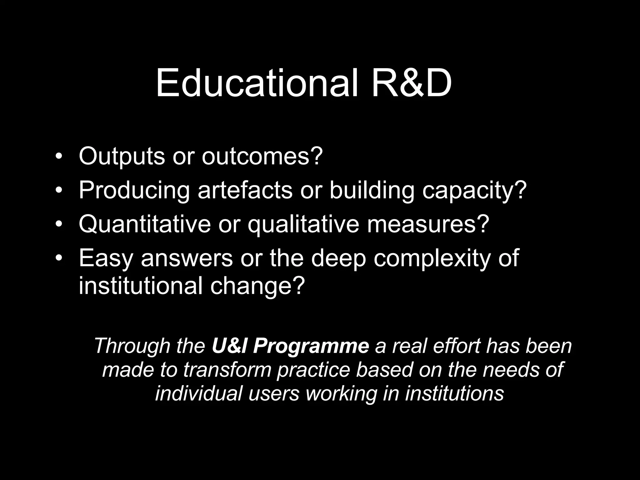 Educational R&D Outputs or outcomes? Producing artefacts or building capacity? Quantitative or qualitative measures? Easy answers or the deep complexity of institutional change? Through the  U&I Programme  a real effort has been made to transform practice based on the needs of individual users working in institutions  