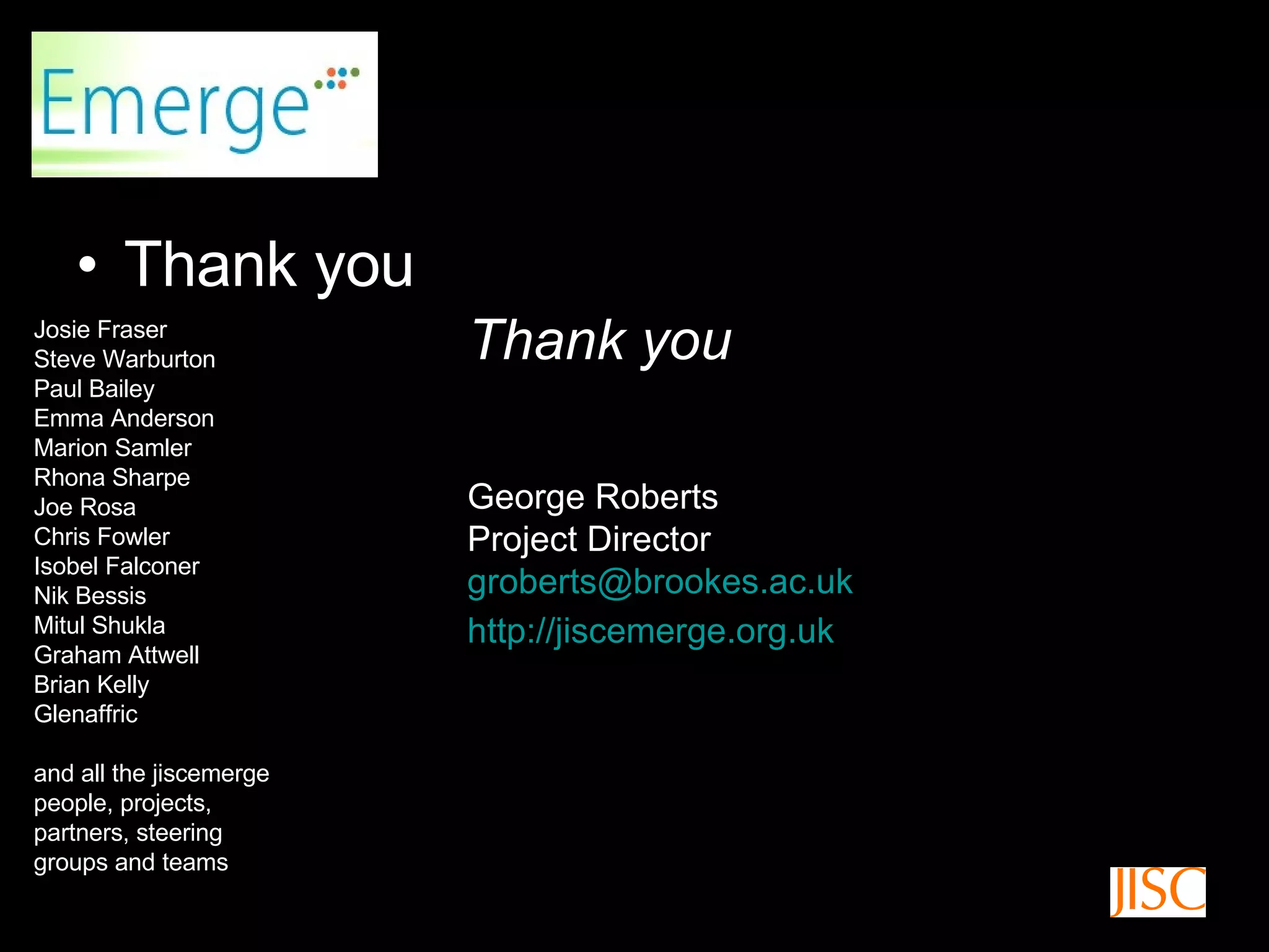 Thank you Thank you George Roberts Project Director [email_address] http://jiscemerge.org.uk   Josie Fraser Steve Warburton Paul Bailey Emma Anderson Marion Samler Rhona Sharpe Joe Rosa Chris Fowler Isobel Falconer Nik Bessis Mitul Shukla Graham Attwell Brian Kelly Glenaffric and all the jiscemerge people, projects, partners, steering groups and teams 