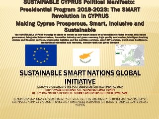 SUSTAINABLE CYPRUS Political Manifesto:SUSTAINABLE CYPRUS Political Manifesto:
Presidential Program 2018-2023: The SMARTPresidential Program 2018-2023: The SMART
Revolution in CYPRUSRevolution in CYPRUS
Making Cyprus Prosperous, Smart, Inclusive andMaking Cyprus Prosperous, Smart, Inclusive and
SustainableSustainable
The SUSTAINABLE CYPRUS Strategy is aimed to create an Eco-Smart Island of all-sustainable future society, with smart
government, integrated infrastructure, innovative industry and green economy, high quality eco tourism, intelligent banking
system and financial services, progressive logistics and the maritime services, smart ICT services, world-class healthcare,
innovational education and research, creative work and green lifestyle
 