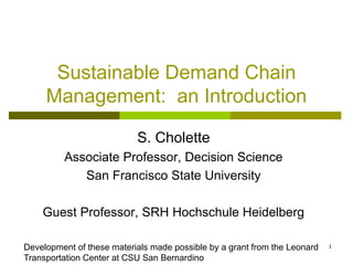 1
Sustainable Demand Chain
Management: an Introduction
S. Cholette
Associate Professor, Decision Science
San Francisco State University
Guest Professor, SRH Hochschule Heidelberg
Development of these materials made possible by a grant from the Leonard
Transportation Center at CSU San Bernardino
 