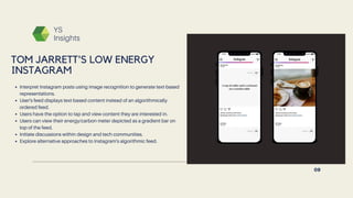 YS
Insights
Interpret Instagram posts using image recognition to generate text-based
representations.
User's feed displays text-based content instead of an algorithmically
ordered feed.
Users have the option to tap and view content they are interested in.
Users can view their energy/carbon meter depicted as a gradient bar on
top of the feed.
Initiate discussions within design and tech communities.
Explore alternative approaches to Instagram's algorithmic feed.
TOM JARRETT'S LOW ENERGY
INSTAGRAM
09
 