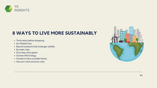 Think twice before shopping.
Go #PlasticFree.
Boycott products that endanger wildlife.
Be water wise.
Drive less, drive green.
Choose Wild Energy.
Choose to have a smaller family.
Use your voice and your vote.
8 WAYS TO LIVE MORE SUSTAINABLY
11
YS
INSIGHTS
 