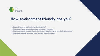 YS
Insights
Do you Shower or use Bucket tumbler to bathe?
Do you use Plastic bags or Cloth bags for grocery shopping
Do you use plastic plates and water bottles during gatherings or recyclable alternatives?
Do you use your car when you travel alone or public transport?
1.
2.
3.
4.
How environment friendly are you?
 