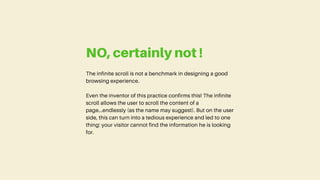The infinite scroll is not a benchmark in designing a good
browsing experience.
Even the inventor of this practice confirms this! The infinite
scroll allows the user to scroll the content of a
page...endlessly (as the name may suggest). But on the user
side, this can turn into a tedious experience and led to one
thing: your visitor cannot find the information he is looking
for.
NO, certainly not !
 