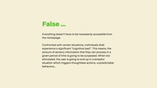 Everything doesn't have to be necessarily accessible from
the Homepage
Confronted with certain situations, individuals shall
experience a significant "cognitive load". This means, the
amount of sensory information that they can process in a
given period of time is going to be surpassed. When too
stimulated, the user is going to end up in a stressful
situation which triggers thoughtless actions, unpredictable
behaviors…
False ...
 