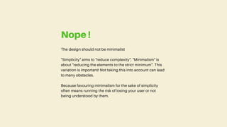 The design should not be minimalist
"Simplicity" aims to "reduce complexity", "Minimalism" is
about "reducing the elements to the strict minimum". This
variation is important! Not taking this into account can lead
to many obstacles.
Because favouring minimalism for the sake of simplicity
often means running the risk of losing your user or not
being understood by them.
Nope !
 