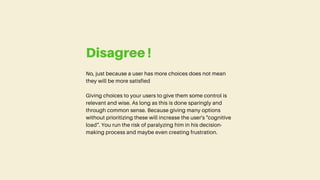 No, just because a user has more choices does not mean
they will be more satisfied
Giving choices to your users to give them some control is
relevant and wise. As long as this is done sparingly and
through common sense. Because giving many options
without prioritizing these will increase the user's "cognitive
load". You run the risk of paralyzing him in his decision-
making process and maybe even creating frustration.
Disagree !
 