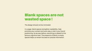 The design should not be minimalist
In a page, blank spaces strengthen readability, help
prioritize your content and even play a role in your brand
positioning. As we saw before, everything is related to this
famous cognitive load. The presence of blank or empty
spaces helps us remain focused on precise information.
Blank spaces are not
wasted space !
 