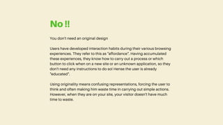 You don't need an original design
Users have developed interaction habits during their various browsing
experiences. They refer to this as "affordance". Having accumulated
these experiences, they know how to carry out a process or which
button to click when on a new site or an unknown application, so they
don't need any instructions to do so! Hense the user is already
"educated".
Using originality means confusing representations, forcing the user to
think and often making him waste time in carrying out simple actions.
However, when they are on your site, your visitor doesn't have much
time to waste.
No !!
 
