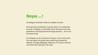 UX designer shouldn't make my website intuitive
One says that something is intuitive when it is understood
at once. UX design, on the other hand, focuses on the user
experience. One acquires this through practice ... So it's not
the same thing!
If UX Design is not an enemy of intuition, it isn't its first aim.
Our main goal is to guide users while they browse the
website, through pedagogy. Moreover, if its use is intuitive,
now that's the frosting on the cake!
Nope ... !
 