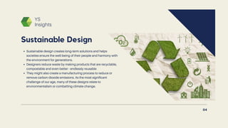 YS
Insights
Sustainable design creates long-term solutions and helps
societies ensure the well-being of their people and harmony with
the environment for generations.
Designers reduce waste by making products that are recyclable,
compostable and even better - endlessly reusable
They might also create a manufacturing process to reduce or
remove carbon dioxide emissions. As the most significant
challenge of our age, many of these designs relate to
environmentalism or combatting climate change.
Sustainable Design
04
 
