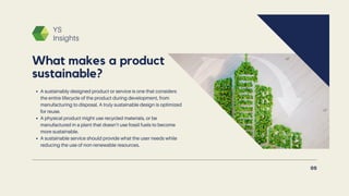YS
Insights
A sustainably designed product or service is one that considers
the entire lifecycle of the product during development, from
manufacturing to disposal. A truly sustainable design is optimized
for reuse.
A physical product might use recycled materials, or be
manufactured in a plant that doesn’t use fossil fuels to become
more sustainable.
A sustainable service should provide what the user needs while
reducing the use of non-renewable resources.
What makes a product
sustainable?
05
 