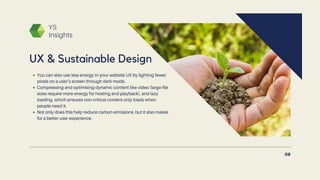 You can also use less energy in your website UX by lighting fewer
pixels on a user’s screen through dark mode.
Compressing and optimising dynamic content like video (large file
sizes require more energy for hosting and playback), and lazy
loading, which ensures non-critical content only loads when
people need it.
Not only does this help reduce carbon emissions, but it also makes
for a better user experience.
UX & Sustainable Design
08
YS
Insights
 