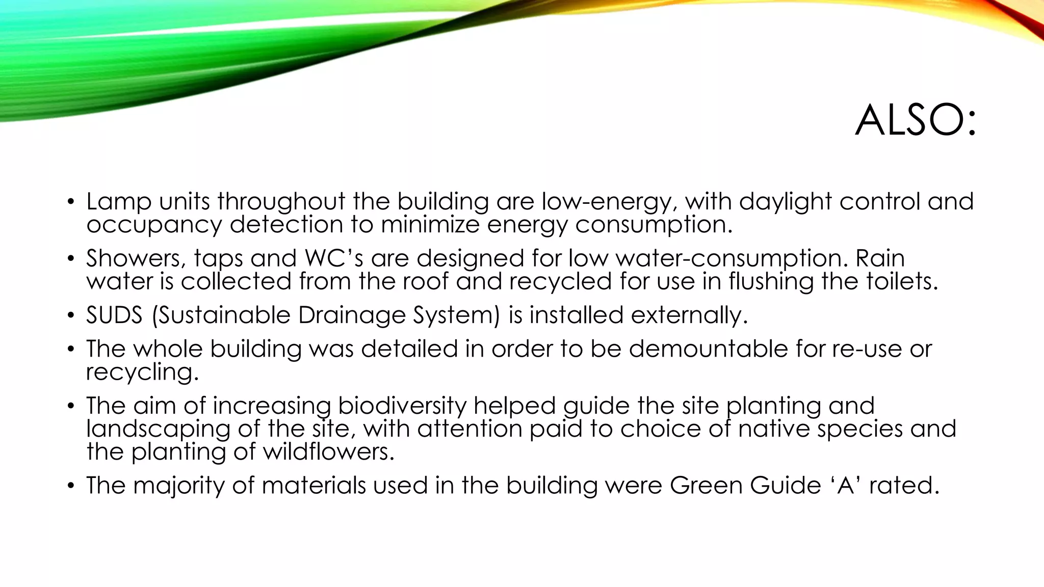 ALSO:
• Lamp units throughout the building are low-energy, with daylight control and
occupancy detection to minimize energy consumption.
• Showers, taps and WC’s are designed for low water-consumption. Rain
water is collected from the roof and recycled for use in flushing the toilets.
• SUDS (Sustainable Drainage System) is installed externally.
• The whole building was detailed in order to be demountable for re-use or
recycling.
• The aim of increasing biodiversity helped guide the site planting and
landscaping of the site, with attention paid to choice of native species and
the planting of wildflowers.
• The majority of materials used in the building were Green Guide ‘A’ rated.
 