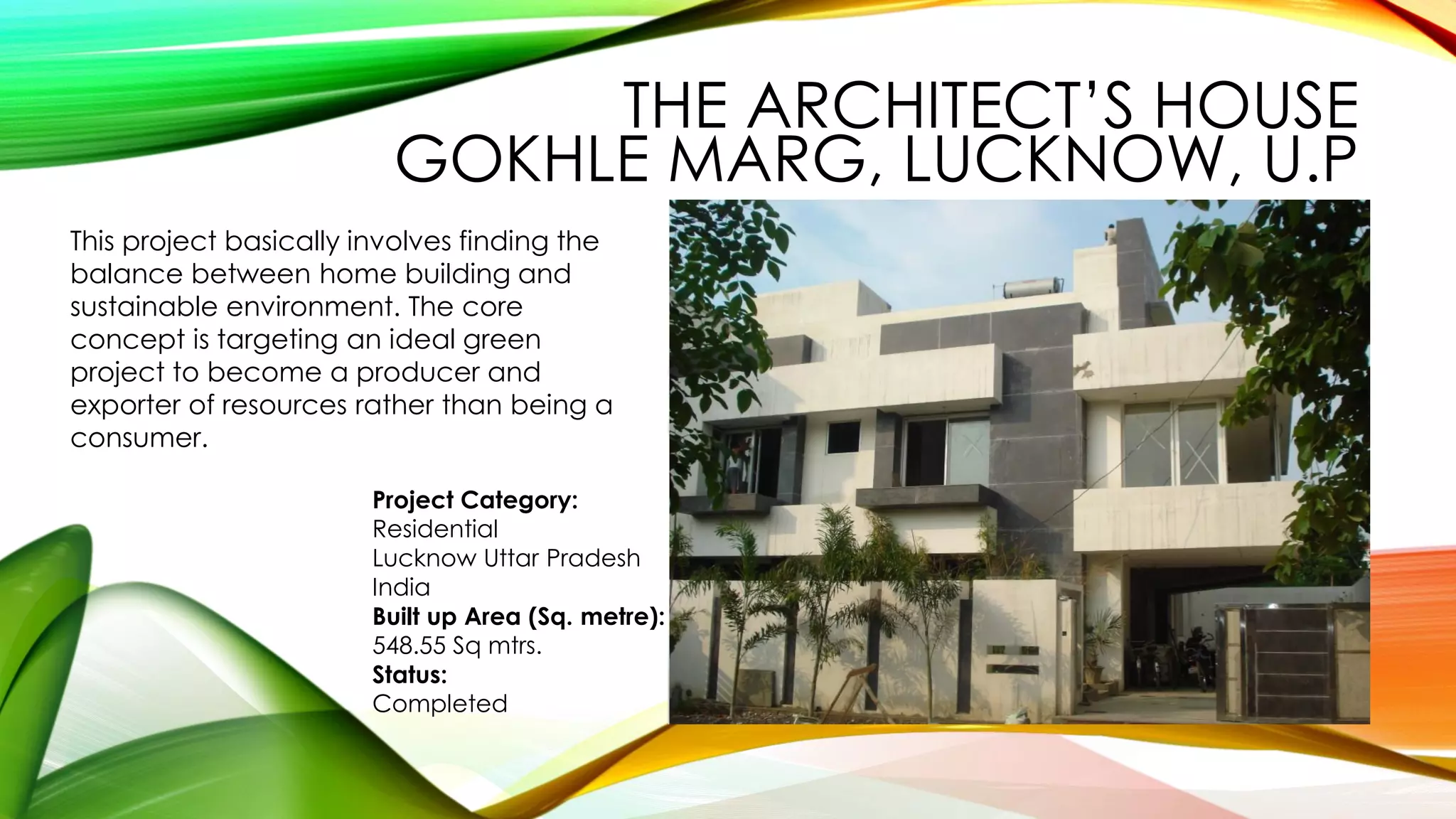 This project basically involves finding the
balance between home building and
sustainable environment. The core
concept is targeting an ideal green
project to become a producer and
exporter of resources rather than being a
consumer.
Project Category:
Residential
Lucknow Uttar Pradesh
India
Built up Area (Sq. metre):
548.55 Sq mtrs.
Status:
Completed
THE ARCHITECT’S HOUSE
GOKHLE MARG, LUCKNOW, U.P
 