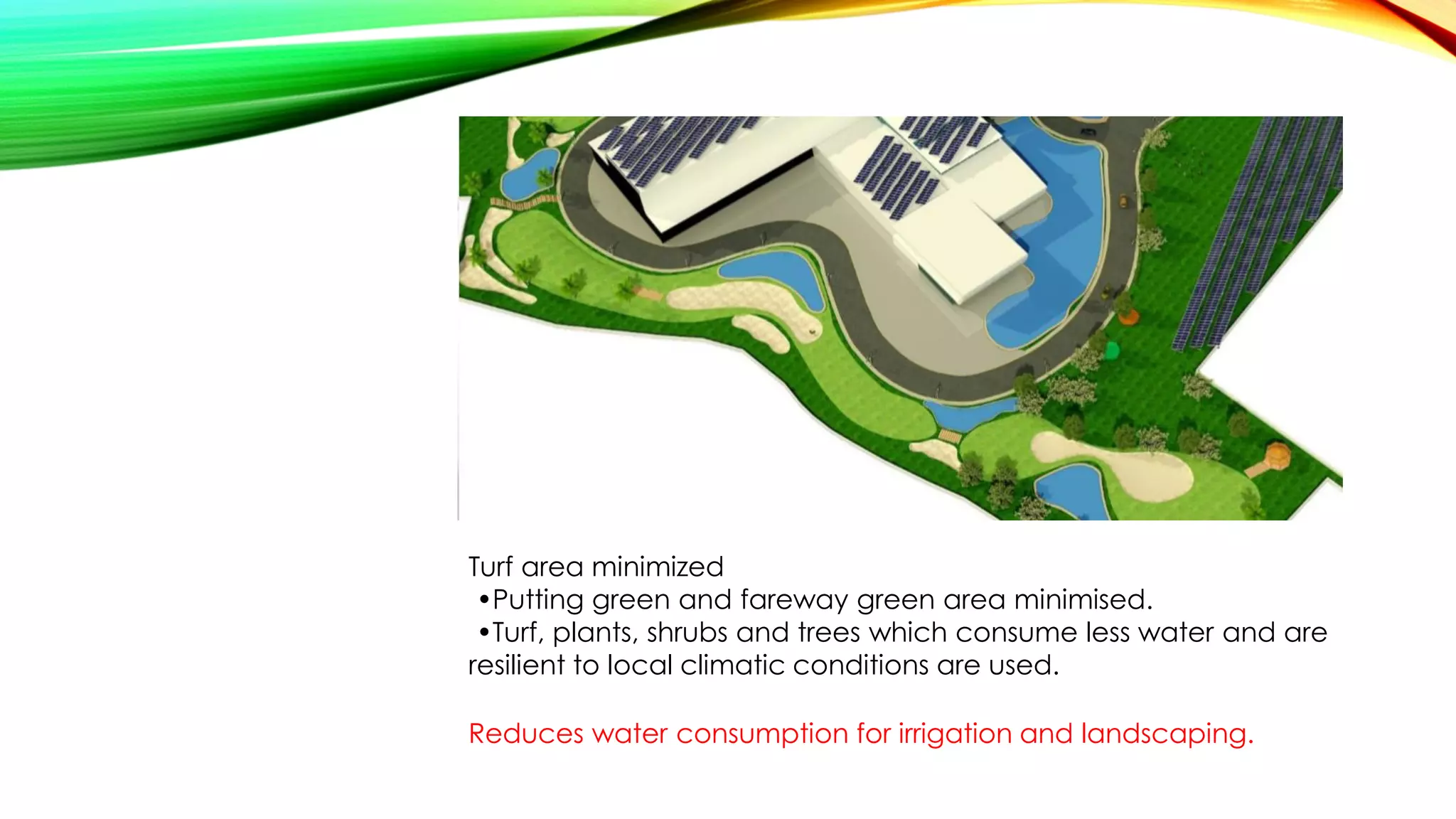 Turf area minimized
•Putting green and fareway green area minimised.
•Turf, plants, shrubs and trees which consume less water and are
resilient to local climatic conditions are used.
Reduces water consumption for irrigation and landscaping.
 