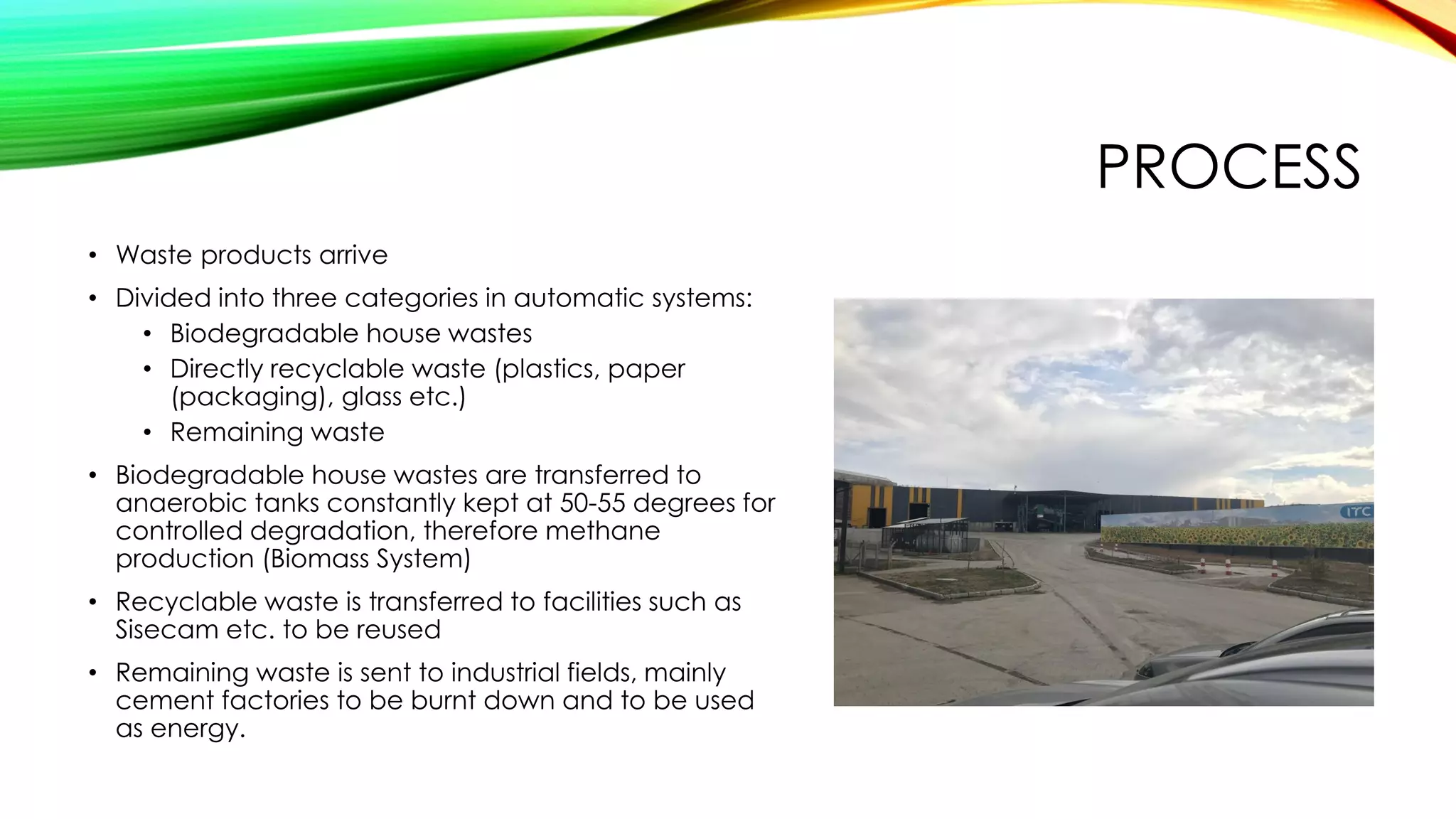 PROCESS
• Waste products arrive
• Divided into three categories in automatic systems:
• Biodegradable house wastes
• Directly recyclable waste (plastics, paper
(packaging), glass etc.)
• Remaining waste
• Biodegradable house wastes are transferred to
anaerobic tanks constantly kept at 50-55 degrees for
controlled degradation, therefore methane
production (Biomass System)
• Recyclable waste is transferred to facilities such as
Sisecam etc. to be reused
• Remaining waste is sent to industrial fields, mainly
cement factories to be burnt down and to be used
as energy.
 
