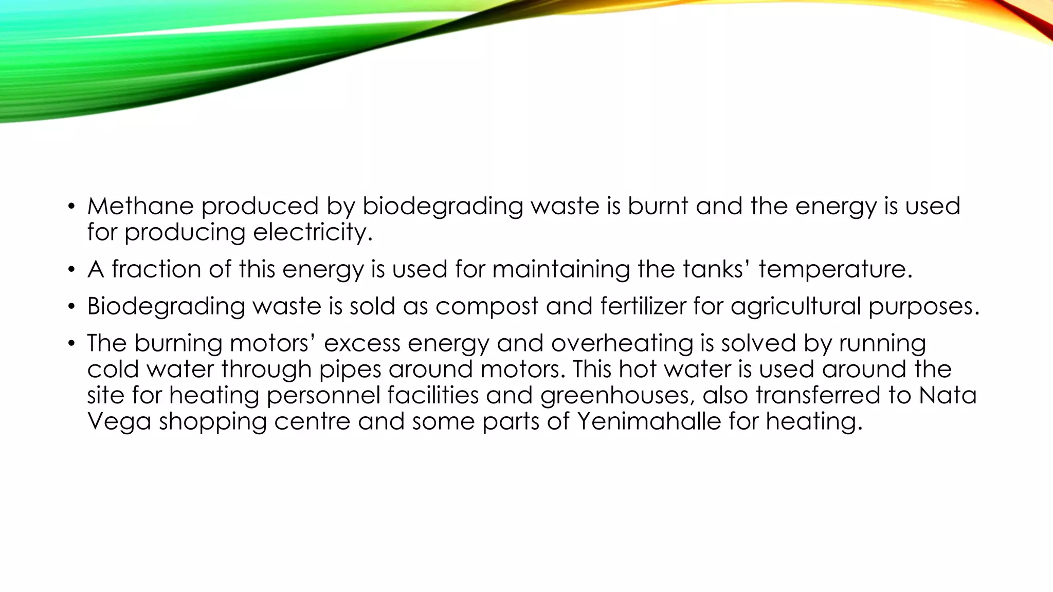 • Methane produced by biodegrading waste is burnt and the energy is used
for producing electricity.
• A fraction of this energy is used for maintaining the tanks’ temperature.
• Biodegrading waste is sold as compost and fertilizer for agricultural purposes.
• The burning motors’ excess energy and overheating is solved by running
cold water through pipes around motors. This hot water is used around the
site for heating personnel facilities and greenhouses, also transferred to Nata
Vega shopping centre and some parts of Yenimahalle for heating.
 