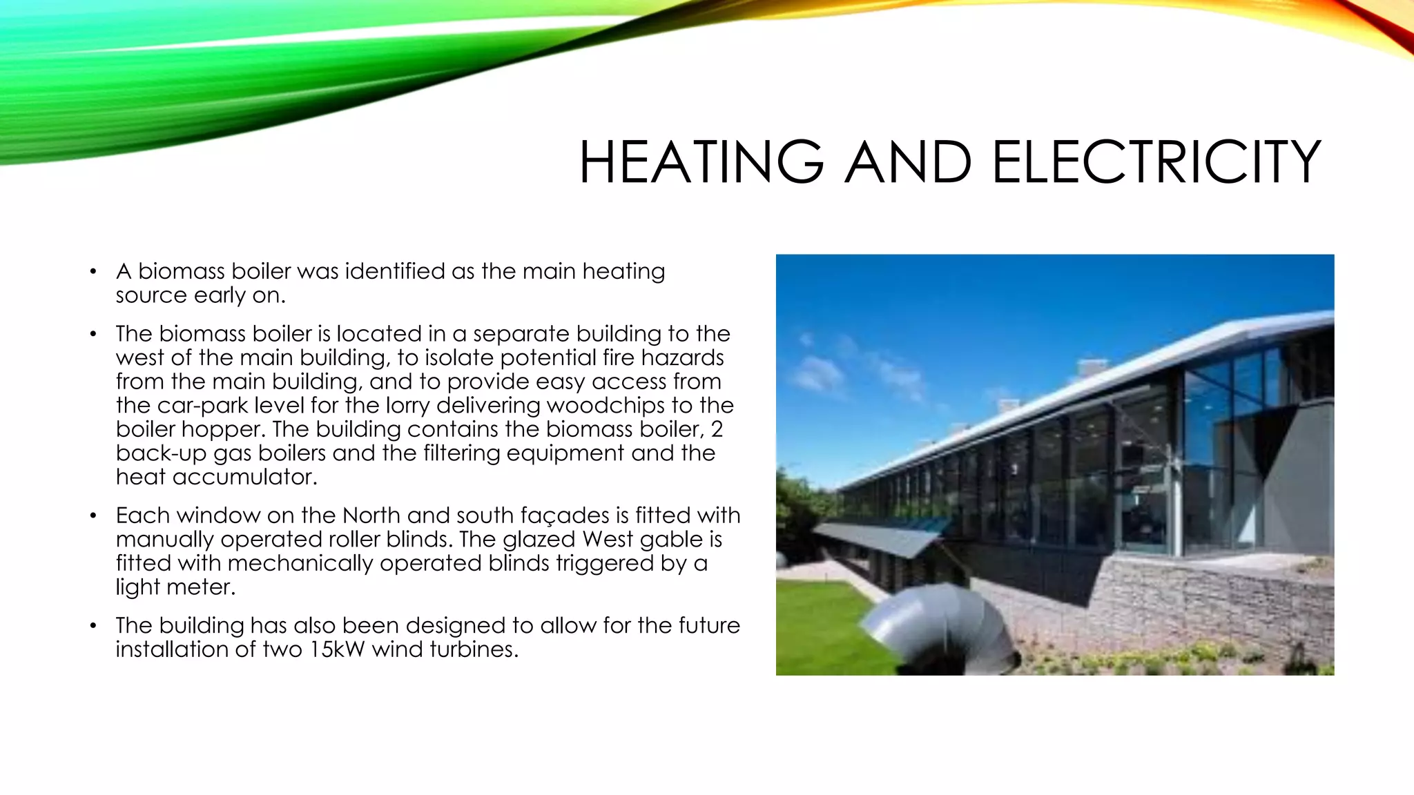 HEATING AND ELECTRICITY
• A biomass boiler was identified as the main heating
source early on.
• The biomass boiler is located in a separate building to the
west of the main building, to isolate potential fire hazards
from the main building, and to provide easy access from
the car-park level for the lorry delivering woodchips to the
boiler hopper. The building contains the biomass boiler, 2
back-up gas boilers and the filtering equipment and the
heat accumulator.
• Each window on the North and south façades is fitted with
manually operated roller blinds. The glazed West gable is
fitted with mechanically operated blinds triggered by a
light meter.
• The building has also been designed to allow for the future
installation of two 15kW wind turbines.
 