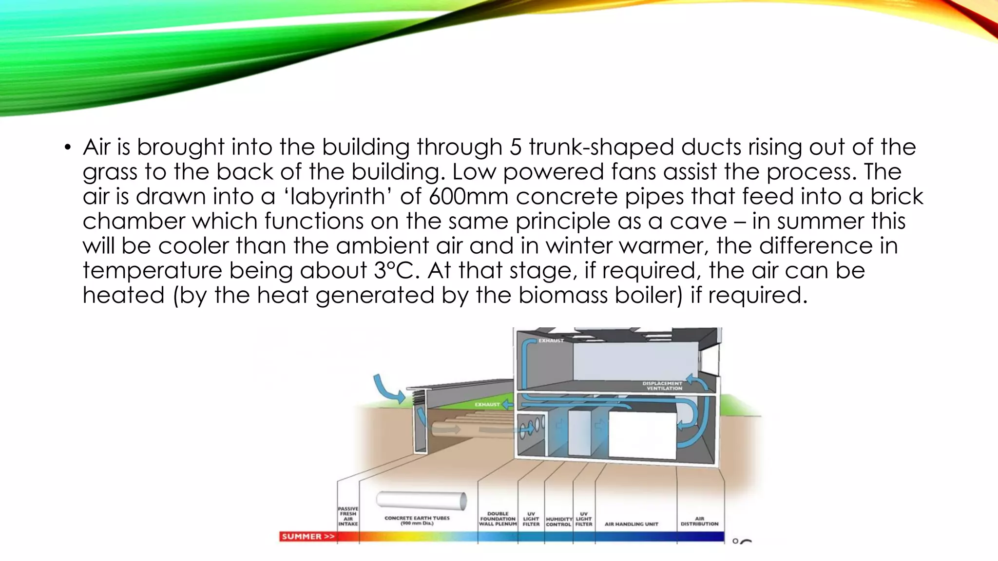 • Air is brought into the building through 5 trunk-shaped ducts rising out of the
grass to the back of the building. Low powered fans assist the process. The
air is drawn into a ‘labyrinth’ of 600mm concrete pipes that feed into a brick
chamber which functions on the same principle as a cave – in summer this
will be cooler than the ambient air and in winter warmer, the difference in
temperature being about 3°C. At that stage, if required, the air can be
heated (by the heat generated by the biomass boiler) if required.
 