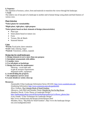 6. Sequence
The repetition of textures, colors, form and materials to transition the viewer through the landscape.
7. Scale
The relative size of one part of a landscape to another and to human beings using plants and hard features of
various sizes.

Plant Selection
•Select plants for sustainability
•Right plant, right place, right purpose
•Select plants based on their elements of design (characteristics)
   •   Plant type
   •   Select plants based on mature size
   •   Form
   •   Texture, Mix & Match
   •   Seasonal Interest

Color
•Warm: Focal point, draws attention
•Cool: Calm, relaxing, larger
•Neutral: Transitions, softens, expands

Design tips for small landscapes
1. Design elements to serve more than one purpose
2. Interplant ornamentals with edibles
3. Consider views
4. Use tall plants as backdrops
5. Design turf areas for maintenance
        •Mowing – avoid tight radii
        •Light & moisture requirements
        •Repeated traffic, equipment
6. Avoid dividing the property
7. De-emphasize narrow areas
8. Locate details & variety close-up

Resources
      •Sustainable Urban Landscape Information Series (SULIS): http://www.sustalnd.umn.edu
      •Gardening Information http://www.extension.umn.edu/gardeninfo
      •Rice, Graham, The Ultimate Book of Small Gardens
      •Messervy, Julie Moir and Susanka, Susan, Outside the Not So Big House
      •Beaulieu, David, “Color Theory in Landscape Design”,
      http://landscaping.about.com/od/flowersherbsgroundcover1/a/flower_photos.htm
      •Luss, Gunda, “Color Techniques for Landscape Design”
      http://www.sustland.umn.edu/design/colortechniques.html
      •Boulden, Steve, “Big Help for Small Gardens”, http://www.the-landscape-design-
      site.com/smallgardens.html
 