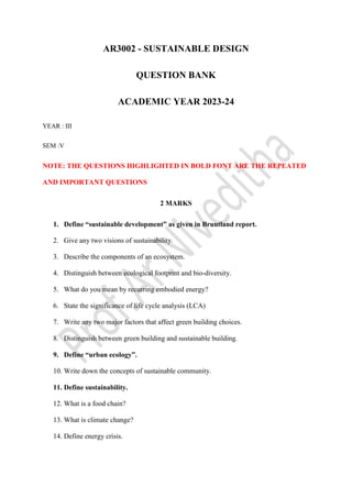 AR3002 - SUSTAINABLE DESIGN
QUESTION BANK
ACADEMIC YEAR 2023-24
YEAR : III
SEM :V
NOTE: THE QUESTIONS HIGHLIGHTED IN BOLD FONT ARE THE REPEATED
AND IMPORTANT QUESTIONS
2 MARKS
1. Define “sustainable development” as given in Bruntland report.
2. Give any two visions of sustainability.
3. Describe the components of an ecosystem.
4. Distinguish between ecological footprint and bio-diversity.
5. What do you mean by recurring embodied energy?
6. State the significance of life cycle analysis (LCA)
7. Write any two major factors that affect green building choices.
8. Distinguish between green building and sustainable building.
9. Define “urban ecology”.
10. Write down the concepts of sustainable community.
11. Define sustainability.
12. What is a food chain?
13. What is climate change?
14. Define energy crisis.
 