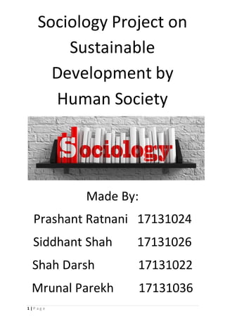 1 | P a g e
Sociology Project on
Sustainable
Development by
Human Society
Made By:
Prashant Ratnani 17131024
Siddhant Shah 17131026
Shah Darsh 17131022
Mrunal Parekh 17131036
 