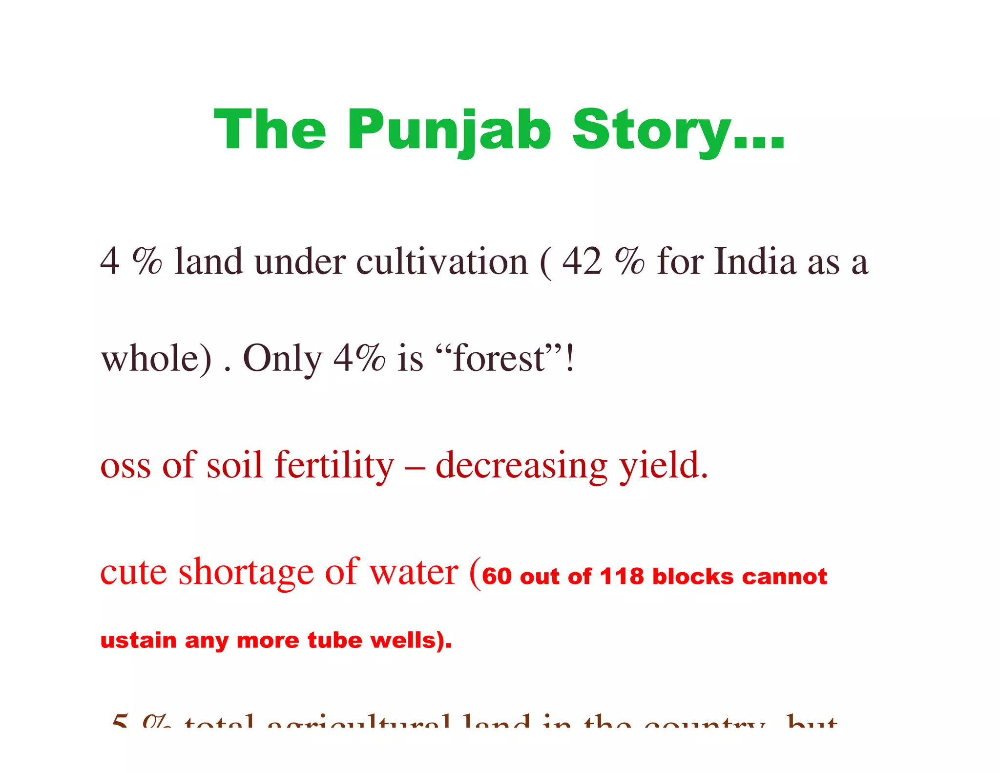 The Punjab Story…

4 % land under cultivation ( 42 % for India as a

whole) . Only 4% is “forest”!

oss of soil fertility – decreasing yield.

cute shortage of water (60 out of 118 blocks cannot
ustain any more tube wells).



.5 % total agricultural land in the country, but
 