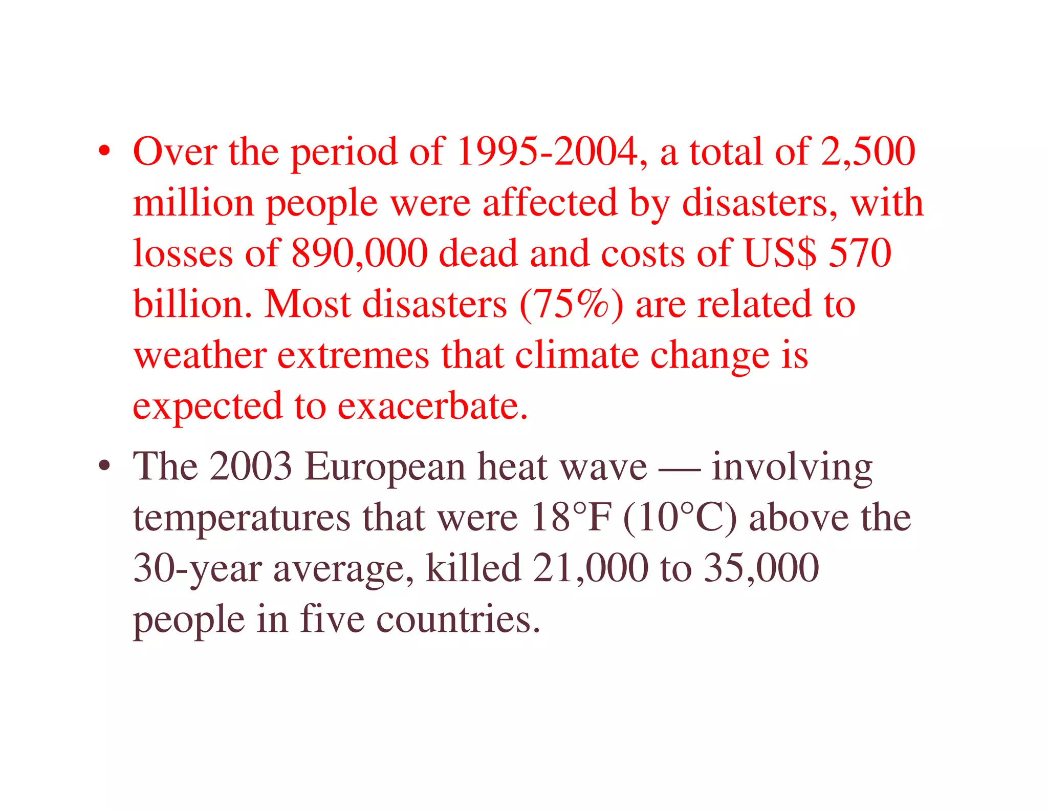 • Over the period of 1995-2004, a total of 2,500
  million people were affected by disasters, with
  losses of 890,000 dead and costs of US$ 570
  billion. Most disasters (75%) are related to
  weather extremes that climate change is
  expected to exacerbate.
• The 2003 European heat wave — involving
  temperatures that were 18°F (10°C) above the
  30-year average, killed 21,000 to 35,000
  people in five countries.
 