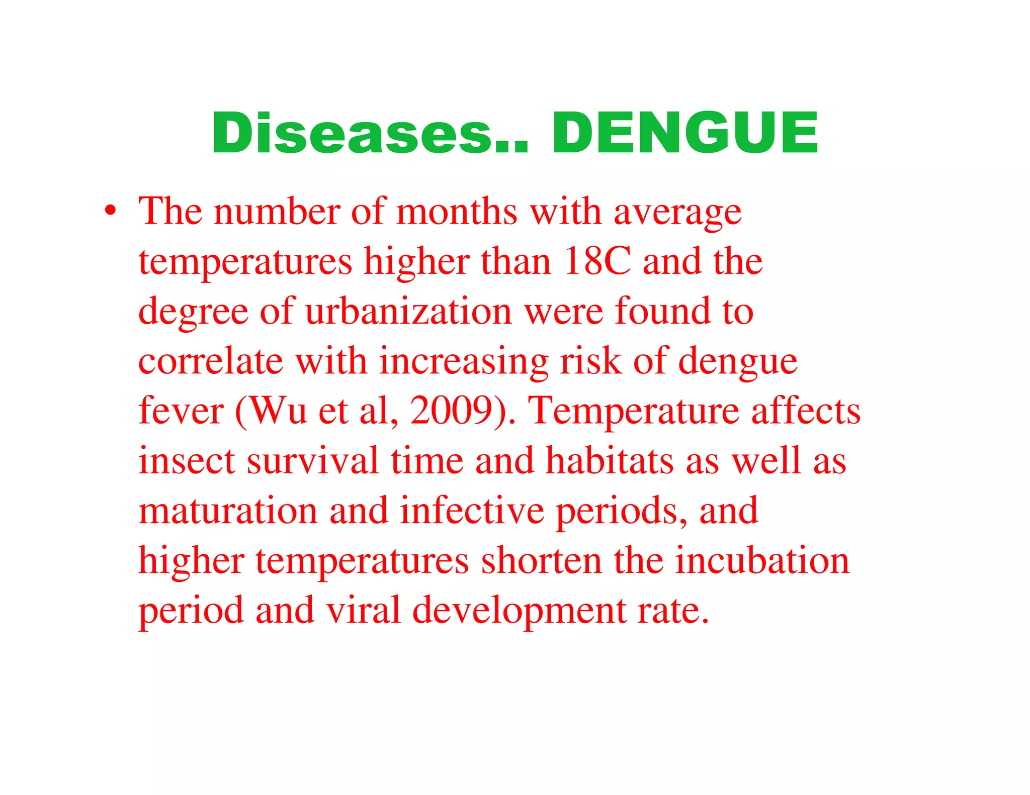 Diseases.. DENGUE
• The number of months with average
  temperatures higher than 18C and the
  degree of urbanization were found to
  correlate with increasing risk of dengue
  fever (Wu et al, 2009). Temperature affects
  insect survival time and habitats as well as
  maturation and infective periods, and
  higher temperatures shorten the incubation
  period and viral development rate.
 