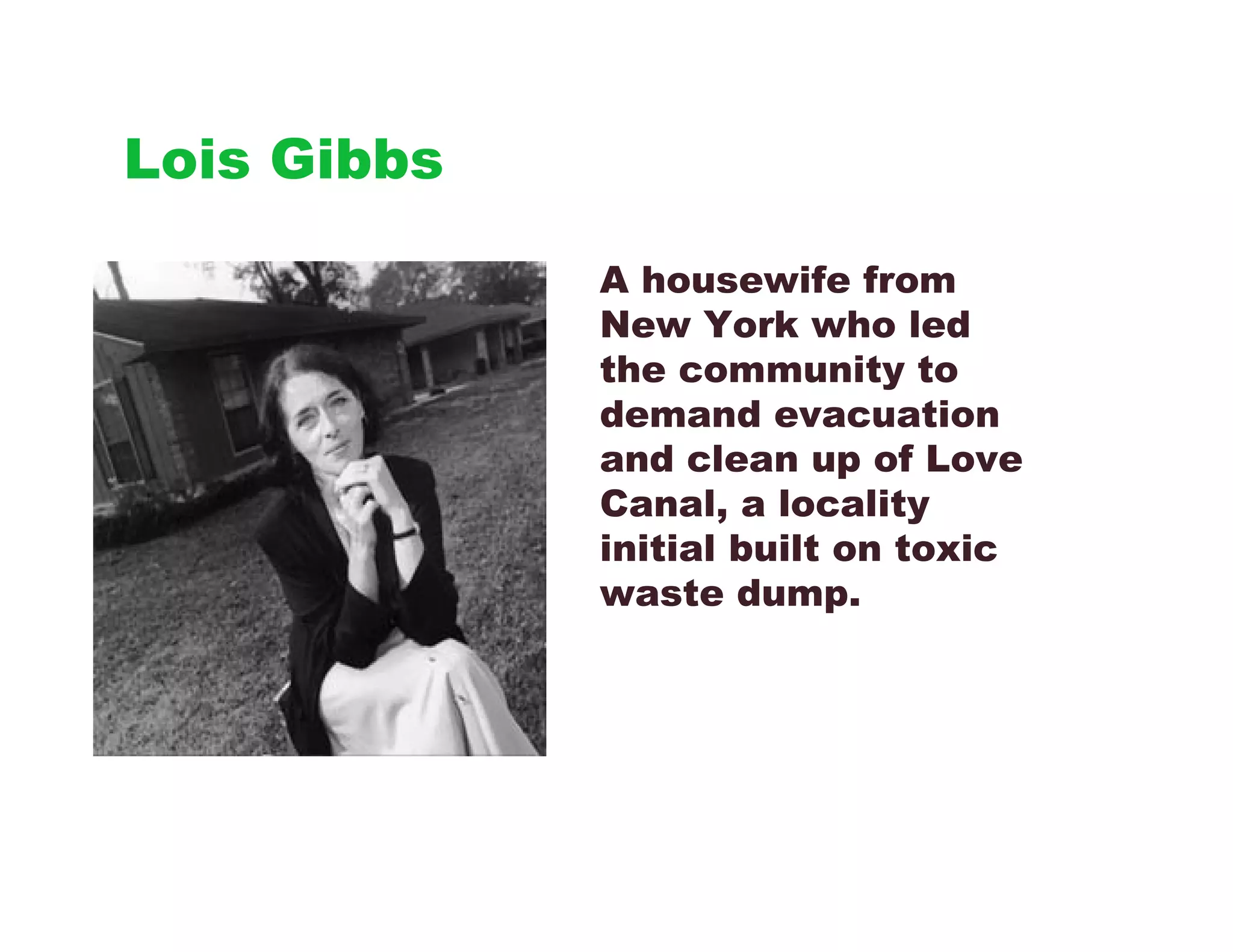 Lois Gibbs

             A housewife from
             New York who led
             the community to
             demand evacuation
             and clean up of Love
             Canal, a locality
             initial built on toxic
             waste dump.
 