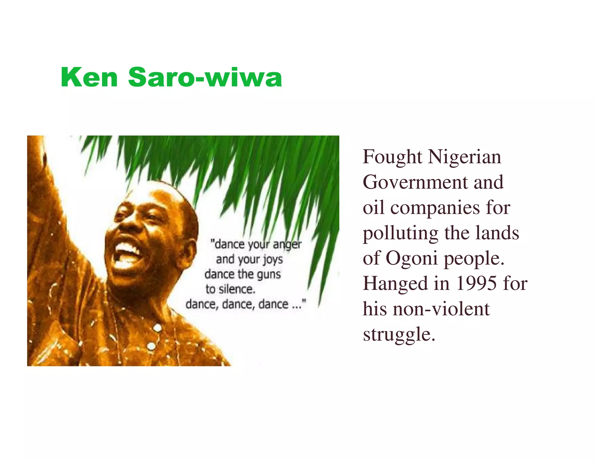 Ken Saro-wiwa

                Fought Nigerian
                Government and
                oil companies for
                polluting the lands
                of Ogoni people.
                Hanged in 1995 for
                his non-violent
                struggle.
 