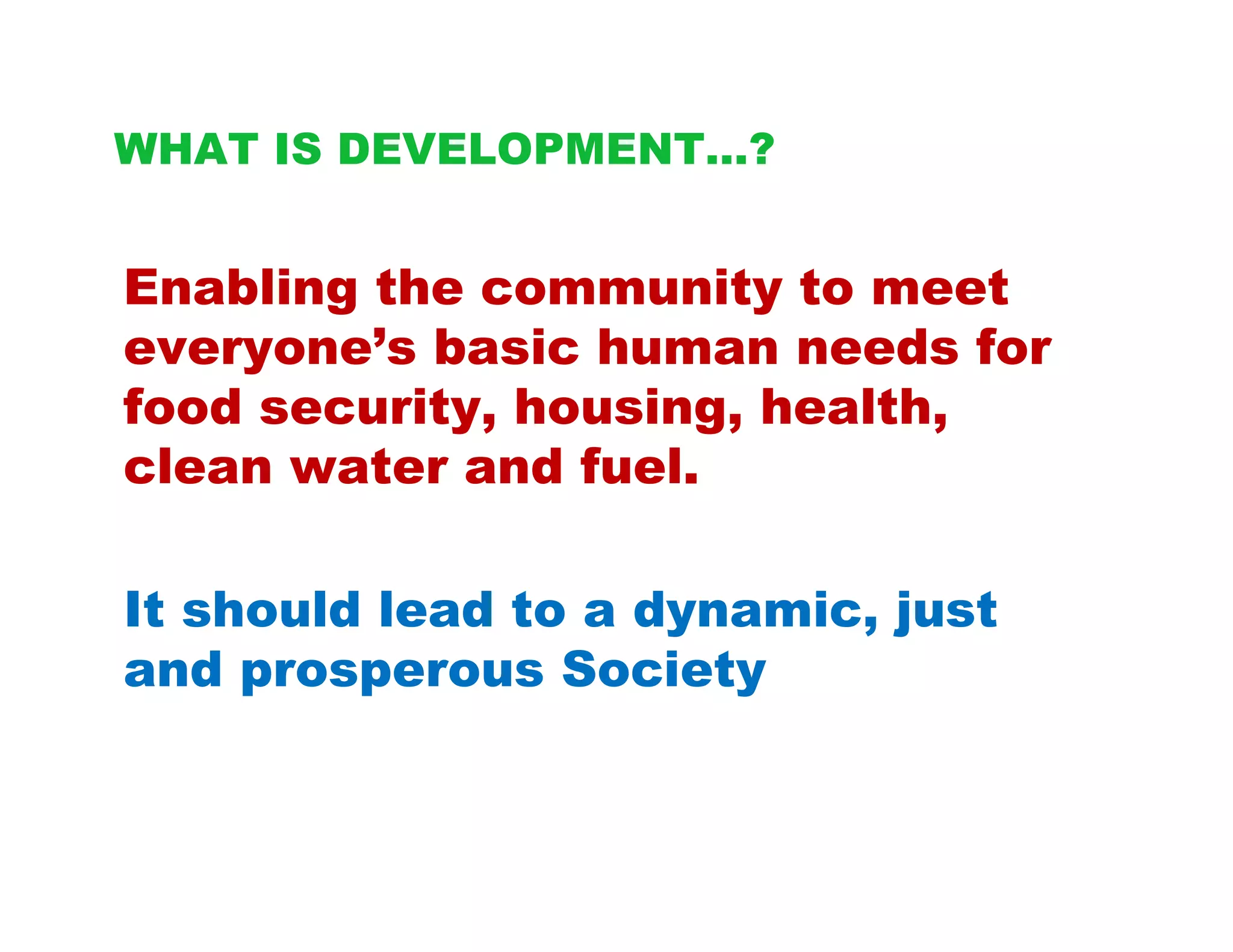 WHAT IS DEVELOPMENT…?


Enabling the community to meet
everyone’s basic human needs for
food security, housing, health,
clean water and fuel.

It should lead to a dynamic, just
and prosperous Society
 