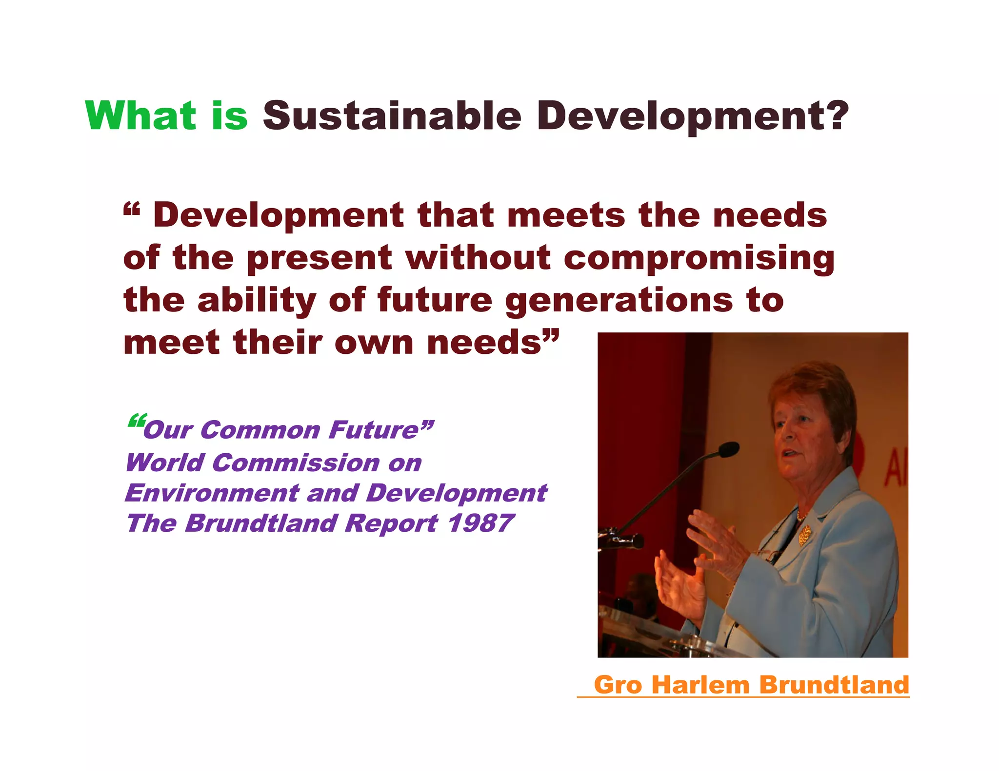 What is Sustainable Development?

 “ Development that meets the needs
 of the present without compromising
 the ability of future generations to
 meet their own needs”

 “Our Common Future”
 World Commission on
 Environment and Development
 The Brundtland Report 1987




                               Gro Harlem Brundtland
 