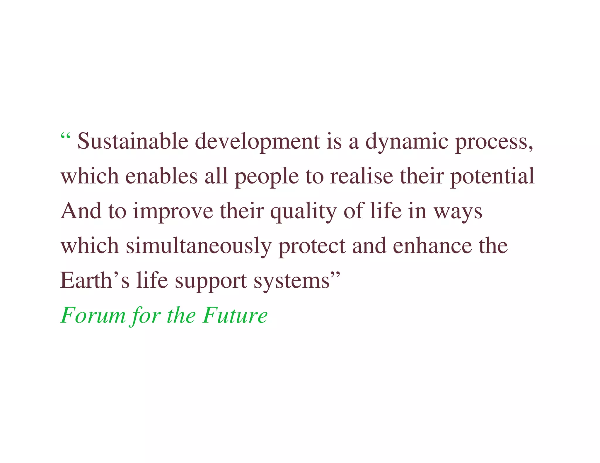 “ Sustainable development is a dynamic process,
which enables all people to realise their potential
And to improve their quality of life in ways
which simultaneously protect and enhance the
Earth’s life support systems”
Forum for the Future
 