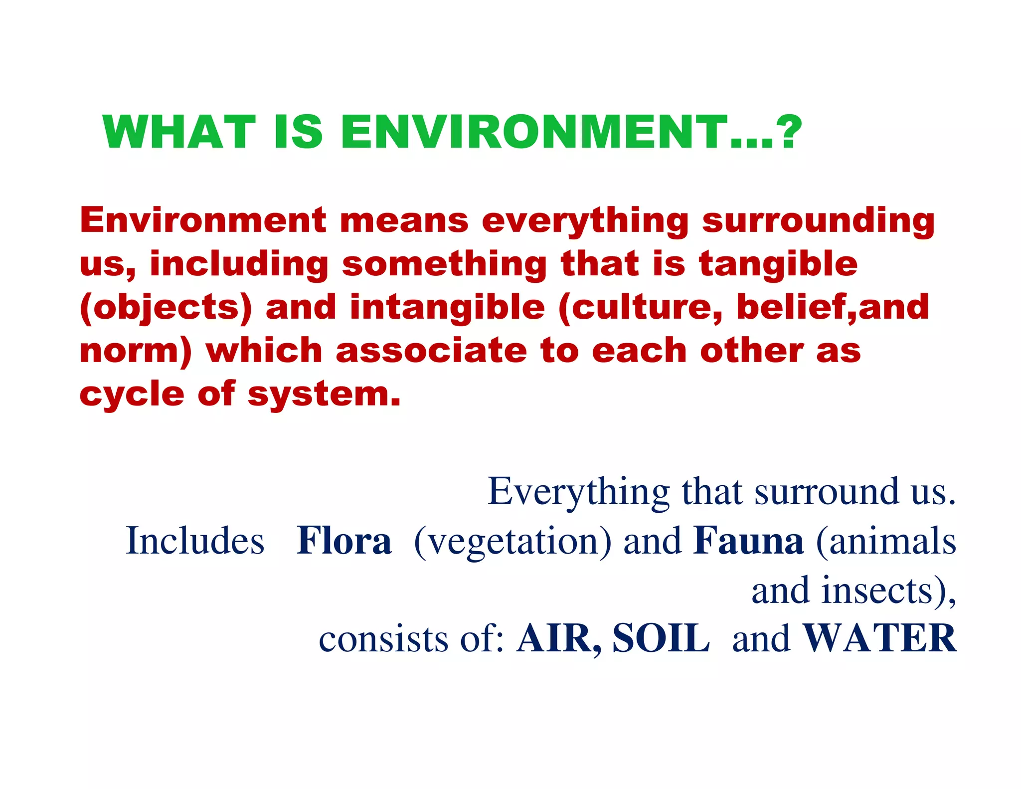 WHAT IS ENVIRONMENT…?
Environment means everything surrounding
us, including something that is tangible
(objects) and intangible (culture, belief,and
norm) which associate to each other as
cycle of system.

                       Everything that surround us.
  Includes Flora (vegetation) and Fauna (animals
                                       and insects),
            consists of: AIR, SOIL and WATER
 