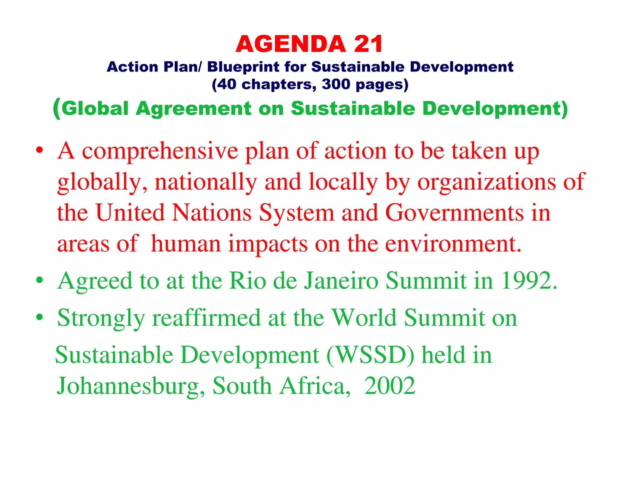 AGENDA 21
       Action Plan/ Blueprint for Sustainable Development
                    (40 chapters, 300 pages)
 (Global Agreement on Sustainable Development)
• A comprehensive plan of action to be taken up
  globally, nationally and locally by organizations of
  the United Nations System and Governments in
  areas of human impacts on the environment.
• Agreed to at the Rio de Janeiro Summit in 1992.
• Strongly reaffirmed at the World Summit on
  Sustainable Development (WSSD) held in
  Johannesburg, South Africa, 2002
 