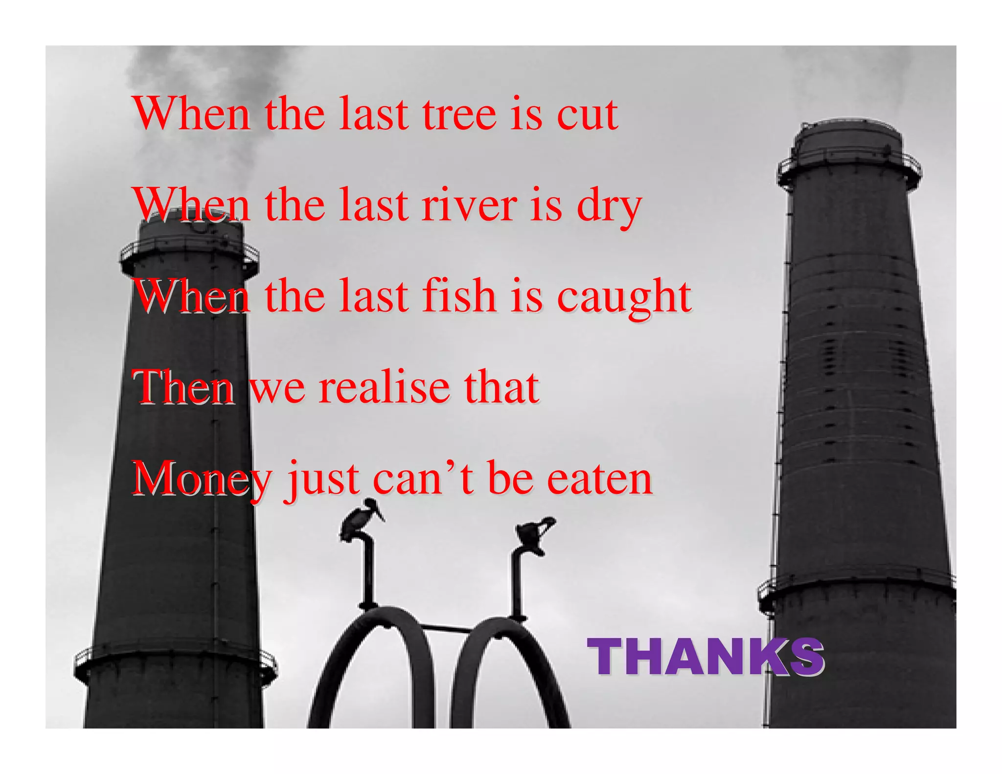 When the last tree is cut
When the last river is dry
When the last fish is caught
Then we realise that
Money just can’t be eaten


                       THANKS
 