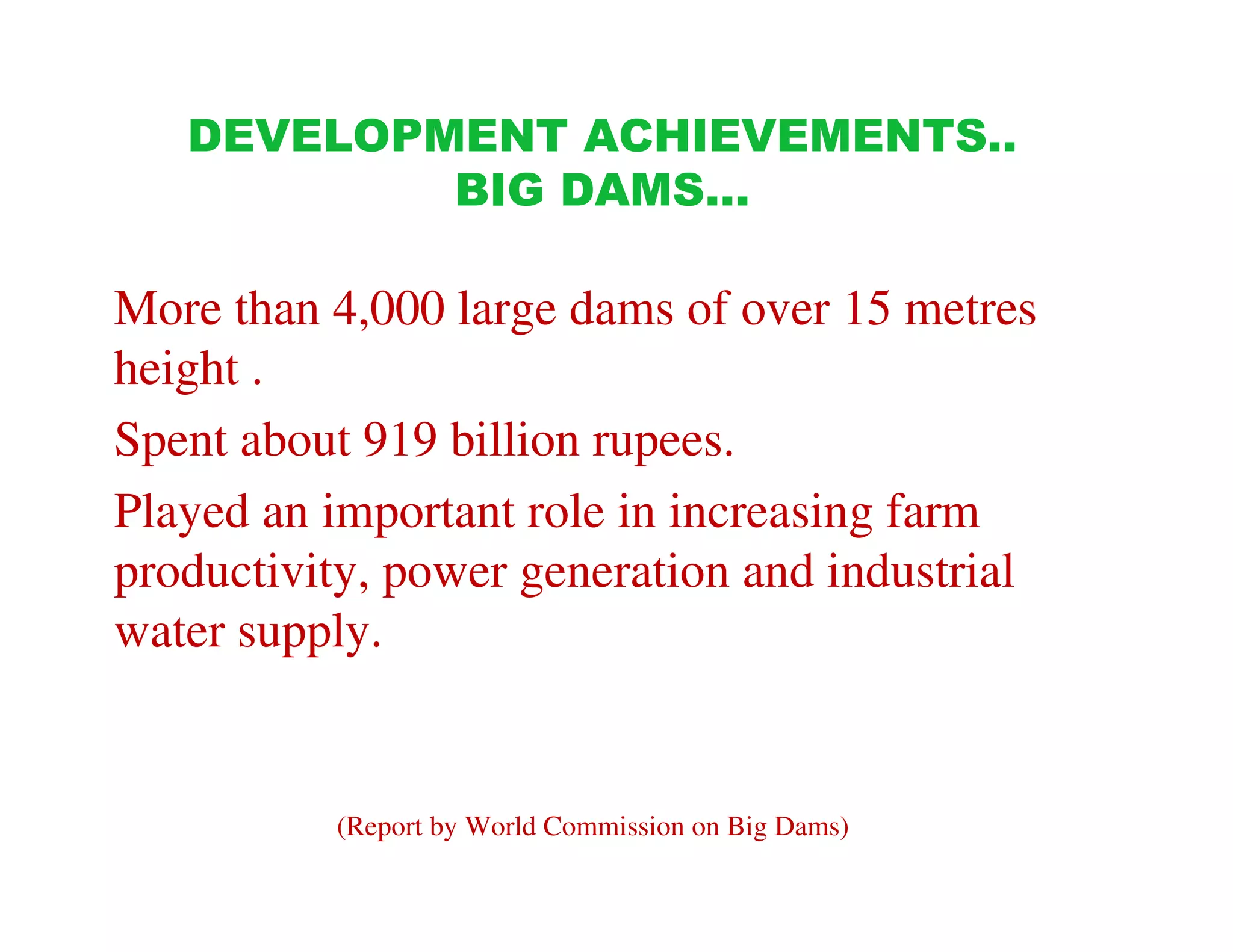 DEVELOPMENT ACHIEVEMENTS..
           BIG DAMS…

More than 4,000 large dams of over 15 metres
height .
Spent about 919 billion rupees.
Played an important role in increasing farm
productivity, power generation and industrial
water supply.


          (Report by World Commission on Big Dams)
 