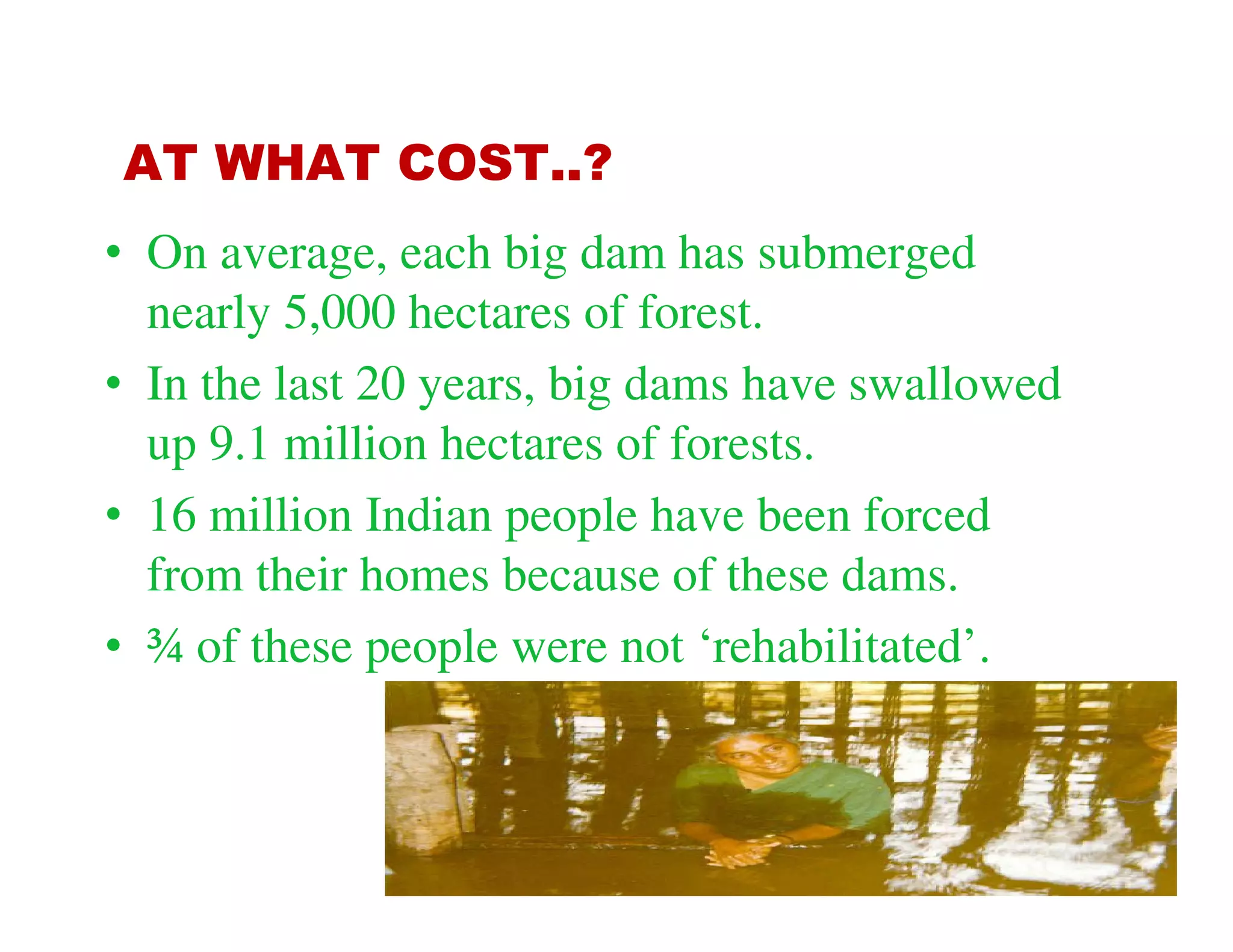 AT WHAT COST..?
• On average, each big dam has submerged
  nearly 5,000 hectares of forest.
• In the last 20 years, big dams have swallowed
  up 9.1 million hectares of forests.
• 16 million Indian people have been forced
  from their homes because of these dams.
• ¾ of these people were not ‘rehabilitated’.
 